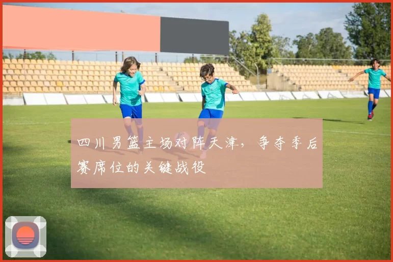四川男篮主场对阵天津，争夺季后赛席位的关键战役