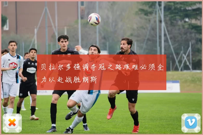 贝拉尔多强调夺冠之路艰难必须全力以赴战胜朗斯
