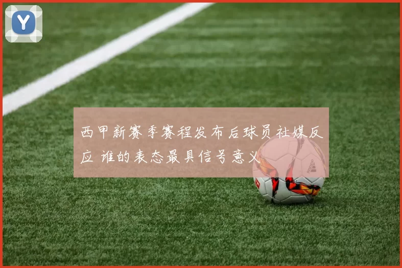 西甲新赛季赛程发布后球员社媒反应 谁的表态最具信号意义