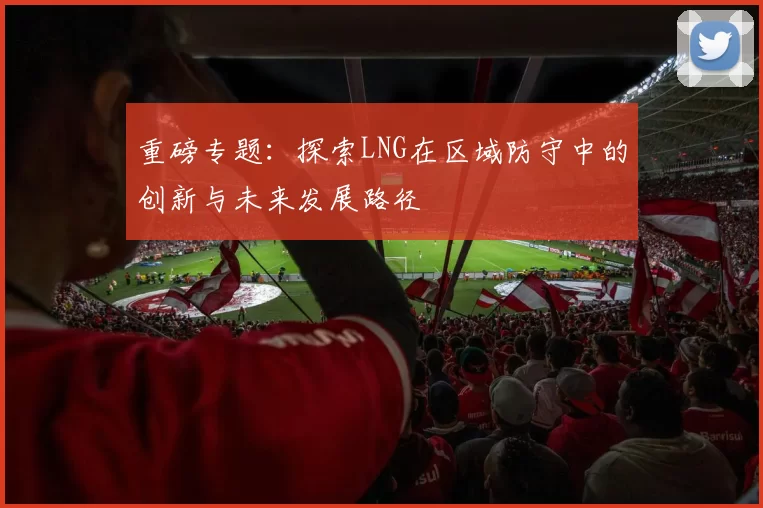 重磅专题：探索LNG在区域防守中的创新与未来发展路径