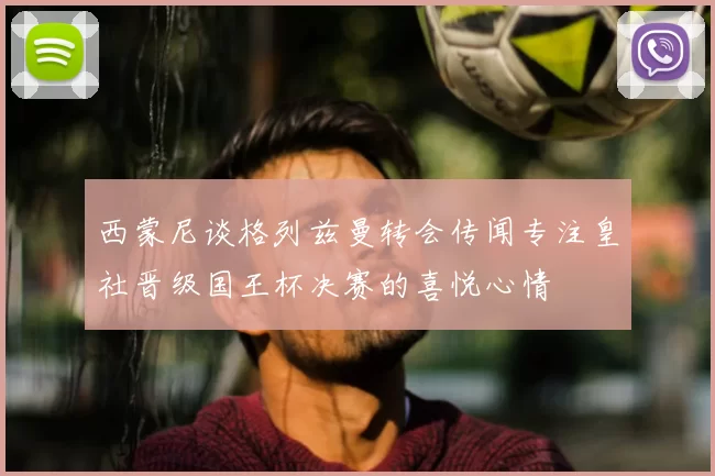 西蒙尼谈格列兹曼转会传闻专注皇社晋级国王杯决赛的喜悦心情