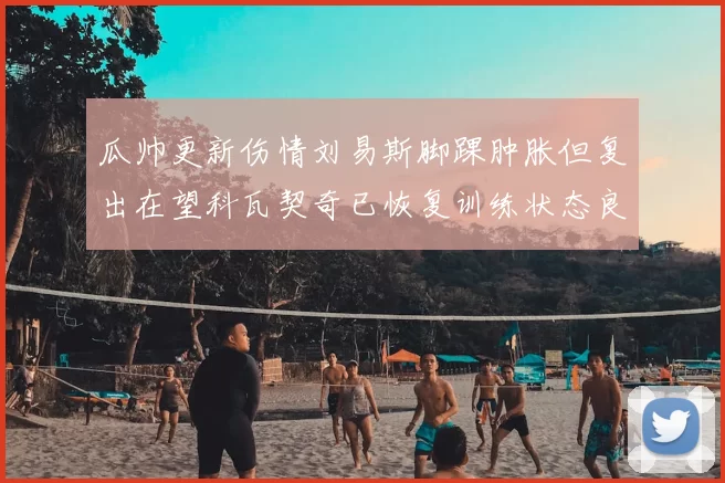 瓜帅更新伤情刘易斯脚踝肿胀但复出在望科瓦契奇已恢复训练状态良好