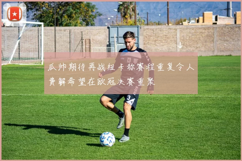 瓜帅期待再战纽卡称赛程重复令人费解希望在欧冠决赛重聚