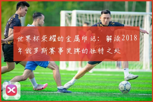世界杯荣耀的金属印记：解读2018年俄罗斯赛事奖牌的独特之处