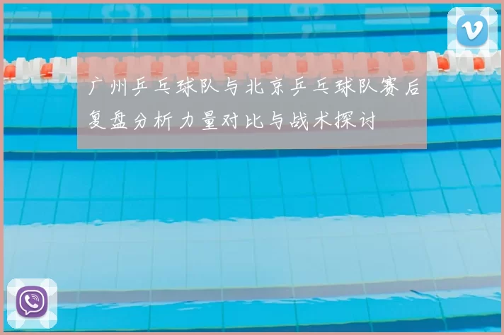 广州乒乓球队与北京乒乓球队赛后复盘分析力量对比与战术探讨