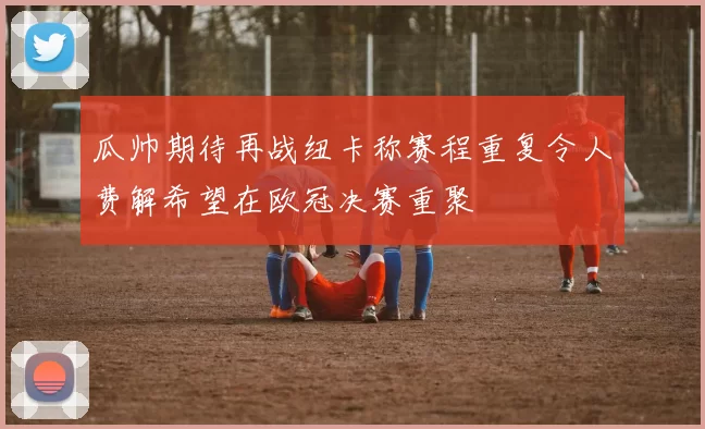 瓜帅期待再战纽卡称赛程重复令人费解希望在欧冠决赛重聚