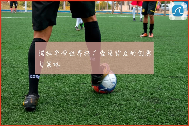 揭秘华帝世界杯广告语背后的创意与策略
