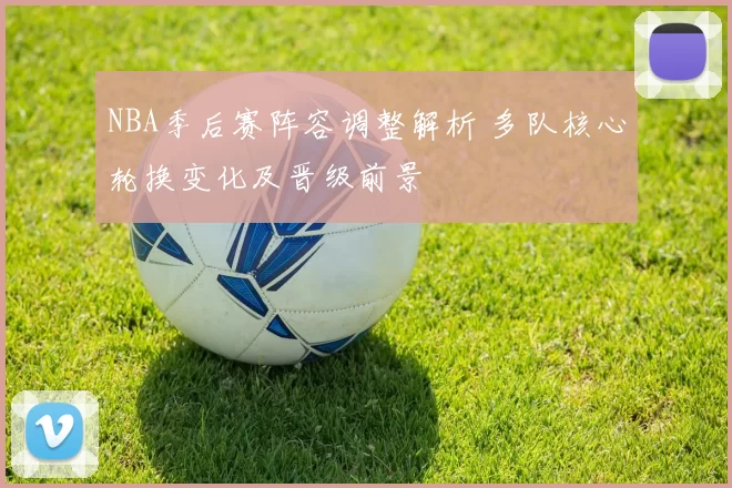 NBA季后赛阵容调整解析 多队核心轮换变化及晋级前景