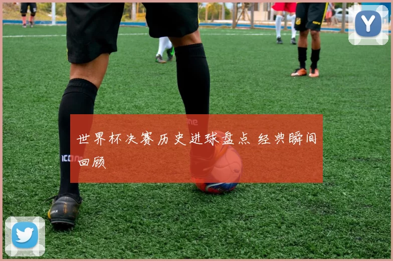 世界杯决赛历史进球盘点 经典瞬间回顾