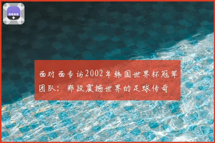 面对面专访2002年韩国世界杯冠军团队：那段震撼世界的足球传奇