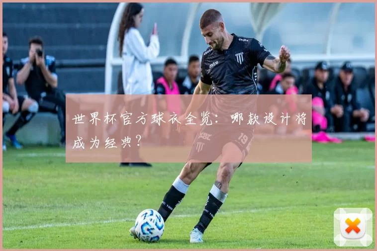 世界杯官方球衣全览：哪款设计将成为经典？