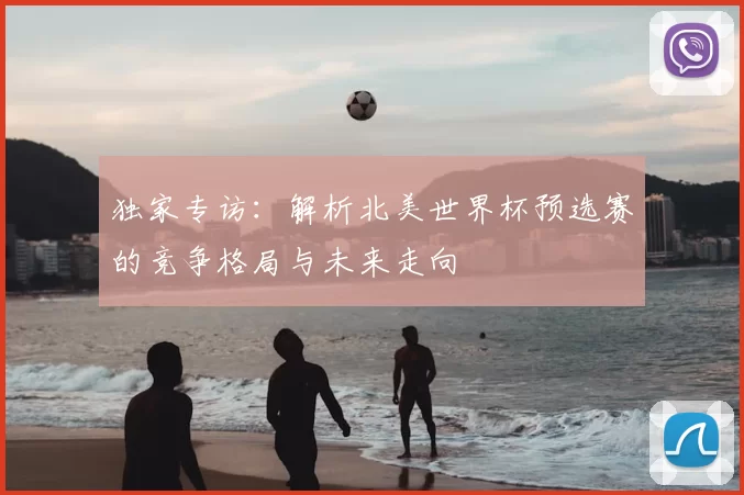 独家专访：解析北美世界杯预选赛的竞争格局与未来走向