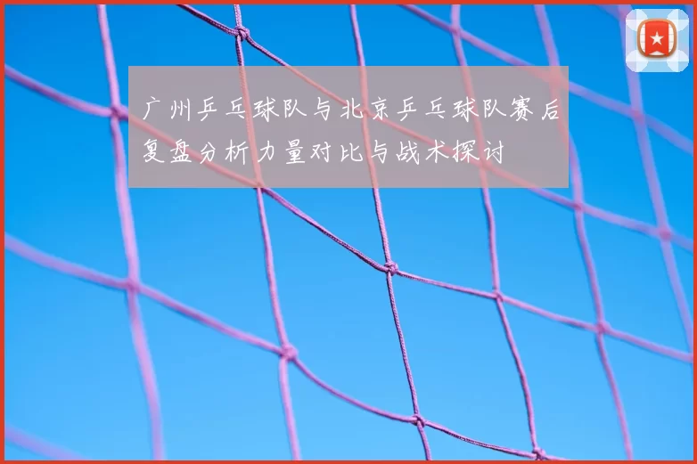 广州乒乓球队与北京乒乓球队赛后复盘分析力量对比与战术探讨