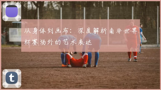 从身体到画布：深度解析南非世界杯赛场外的艺术表达