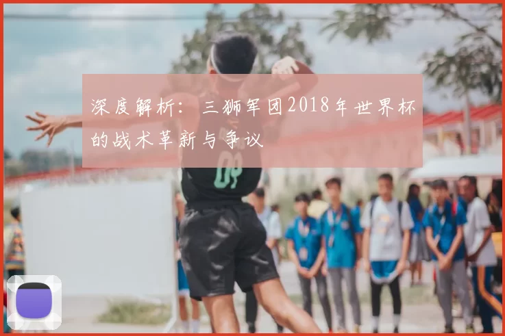 深度解析:三狮军团2018年世界杯的战术革新与争议