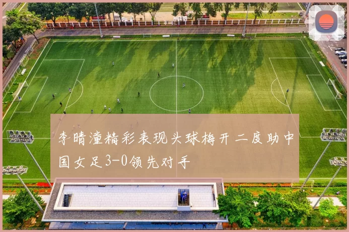李晴潼精彩表现头球梅开二度助中国女足3-0领先对手