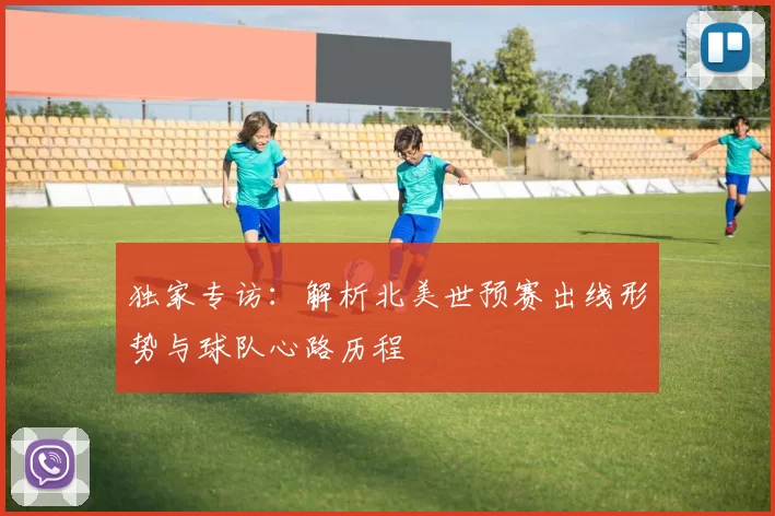 独家专访：解析北美世预赛出线形势与球队心路历程