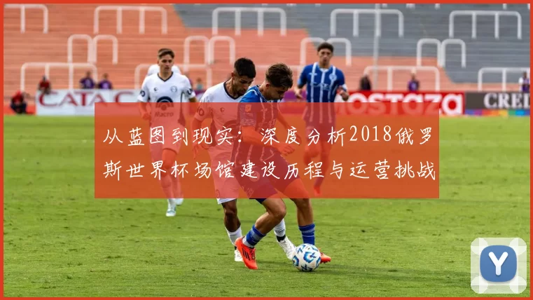 从蓝图到现实：深度分析2018俄罗斯世界杯场馆建设历程与运营挑战