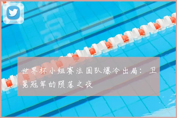 世界杯小组赛法国队爆冷出局：卫冕冠军的陨落之夜