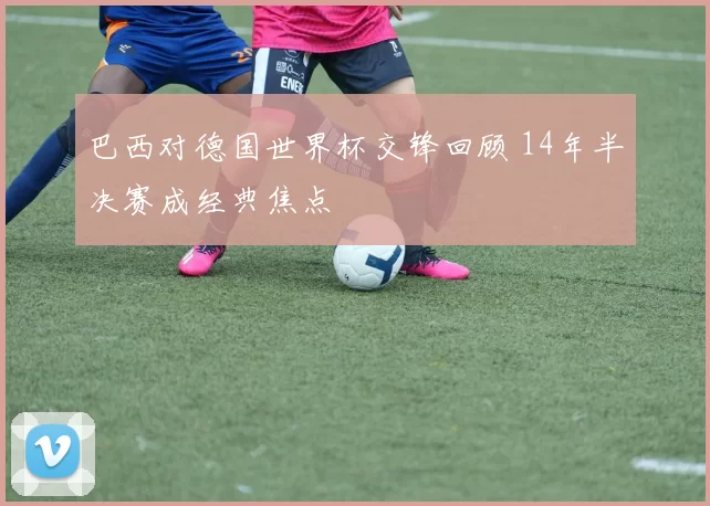 巴西对德国世界杯交锋回顾 14年半决赛成经典焦点