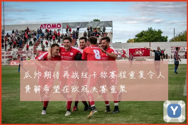 瓜帅期待再战纽卡称赛程重复令人费解希望在欧冠决赛重聚